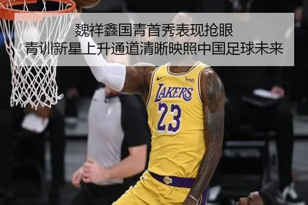 魏祥鑫国青首秀表现抢眼 青训新星上升通道清晰映照中国足球未来